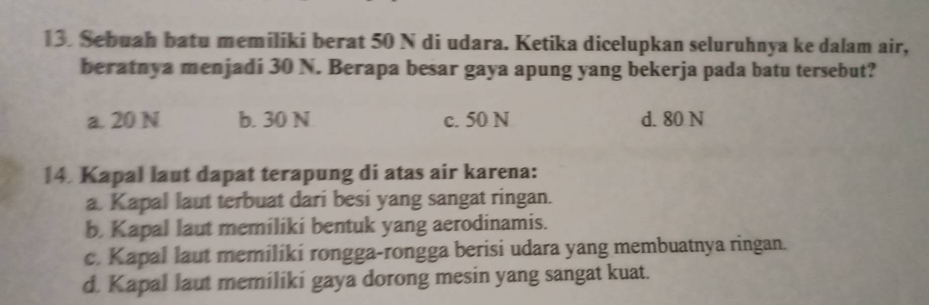 Sebuah batu memiliki berat 50 N di udara. Ketika dicelupkan seluruhnya ke dalam air,
beratnya menjadi 30 N. Berapa besar gaya apung yang bekerja pada batu tersebut?
a. 20 N b. 30 N c. 50 N d. 80 N
14. Kapal laut dapat terapung di atas air karena:
a. Kapal laut terbuat dari besi yang sangat ringan.
b. Kapal laut memiliki bentuk yang aerodinamis.
c. Kapal laut memiliki rongga-rongga berisi udara yang membuatnya ringan.
d. Kapal laut memiliki gaya dorong mesin yang sangat kuat.