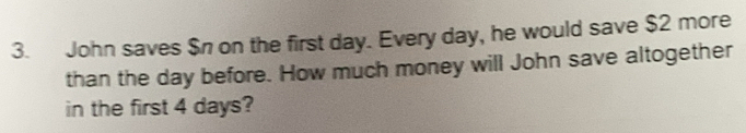 John saves $n on the first day. Every day, he would save $2 more 
than the day before. How much money will John save altogether 
in the first 4 days?