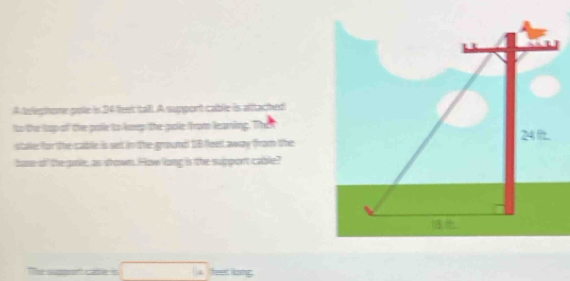 A teleghone pole is 34 lhst talt. A support cable is aftached 
to the lop of the polie to kep the polie from leaning. The 
staler for the cabtle is seet in the grroumd DB feen away from the 
bose of the oole; as shown. How long is the suipport cable? 
! feet liong