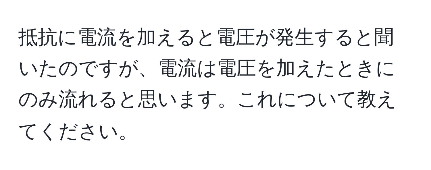 抵抗に電流を加えると電圧が発生すると聞いたのですが、電流は電圧を加えたときにのみ流れると思います。これについて教えてください。