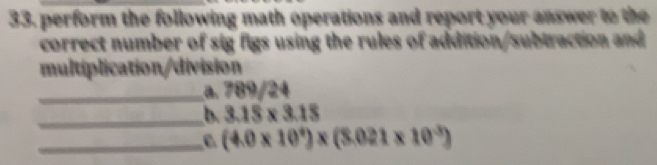 perform the following math operations and report your answer to the 
correct number of sig figs using the rules of addition/subtraction and 
multiplication/division 
_a. 789/24
_b. 3.15* 3.15
_C (4.0* 10^4)* (8.021* 10^(-3))