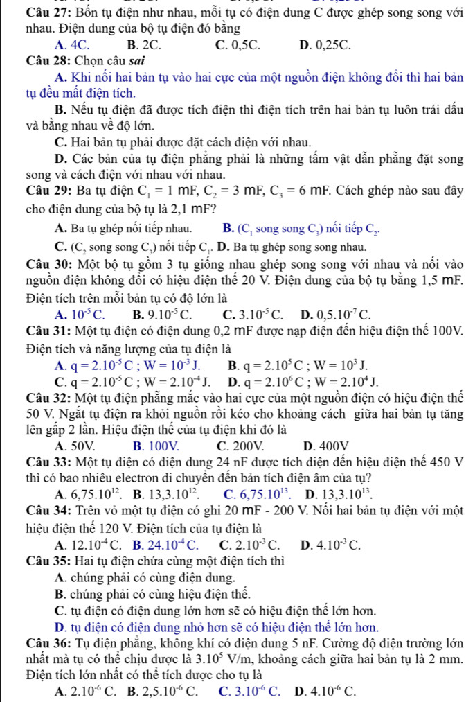 Bốn tụ điện như nhau, mỗi tụ có điện dung C được ghép song song với
nhau. Điện dung của bộ tụ điện đó bằng
A. 4C. B. 2C. C. 0,5C. D. 0,25C.
Câu 28: Chọn câu sai
A. Khi nối hai bản tụ vào hai cực của một nguồn điện không đổi thì hai bản
tụ đều mất điện tích.
B. Nếu tụ điện đã được tích điện thì điện tích trên hai bản tụ luôn trái dấu
và bằng nhau về độ lớn.
C. Hai bản tụ phải được đặt cách điện với nhau.
D. Các bản của tụ điện phẳng phải là những tấm vật dẫn phẳng đặt song
song và cách điện với nhau với nhau.
Câu 29: Ba tụ điện C_1=1mF,C_2=3mF,C_3=6mF.. Cách ghép nào sau đây
cho điện dung của bộ tụ là 2,1 mF?
A. Ba tụ ghép nối tiếp nhau. B. (C_1 song song C,) nối tiếp C_2.
C. (C, song song Cậ) nối tiếp Cậ. D. Ba tụ ghép song song nhau.
Câu 30: Một bộ tụ gồm 3 tụ giống nhau ghép song song với nhau và nối vào
nguồn điện không đổi có hiệu điện thế 20 V. Điện dung của bộ tụ bằng 1,5 MF.
Điện tích trên mỗi bản tụ có độ lớn là
A. 10^(-5)C. B. 9.10^(-5)C. C. 3.10^(-5)C. D. 0,5.10^(-7)C.
Câu 31: Một tụ điện có điện dung 0,2 MF được nạp điện đến hiệu điện thế 100V.
Điện tích và năng lượng của tụ điện là
A. q=2.10^(-5)C;W=10^(-3)J. B. q=2.10^5C;W=10^3J.
C. q=2.10^(-5)C;W=2.10^(-4)J. D. q=2.10^6C;W=2.10^4J.
Câu 32: Một tụ điện phẳng mắc vào hai cực của một nguồn điện có hiệu điện thế
50 V. Ngắt tụ điện ra khỏi nguồn rồi kéo cho khoảng cách giữa hai bản tụ tăng
lên gấp 2 lần. Hiệu điện thế của tụ điện khi đó là
A. 50V. B. 100V. C. 200V. D. 400V
Câu 33: Một tụ điện có điện dung 24 nF được tích điện đến hiệu điện thế 450 V
thì có bao nhiêu electron di chuyển đến bản tích điện âm của tụ?
A. 6,75.10^(12) B. 13,3.10^(12). C. 6,75.10^(13) D. 13,3.10^(13).
Câu 34: Trên vỏ một tụ điện có ghi 20 mF - 200 V. Nối hai bản tụ điện với một
hiệu điện thể 120 V. Điện tích của tụ điện là
A. 12.10^(-4)C. B. 24.10^(-4)C. C. 2.10^(-3)C. D. 4.10^(-3)C.
Câu 35: Hai tụ điện chứa cùng một điện tích thì
A. chúng phải có cùng điện dung.
B. chúng phải có cùng hiệu điện thế.
C. tụ điện có điện dung lớn hơn sẽ có hiệu điện thể lớn hơn.
D. tụ điện có điện dung nhỏ hơn sẽ có hiệu điện thế lớn hơn.
Câu 36: Tụ điện phăng, không khí có điện dung 5 nF. Cường độ điện trường lớn
nhất mà tụ có thể chịu được là 3.10^5V/m h, khoảng cách giữa hai bản tụ là 2 mm.
Điện tích lớn nhất có thể tích được cho tụ là
A. 2.10^(-6)C. B. 2,5.10^(-6)C. C. 3.10^(-6)C. D. 4.10^(-6)C.