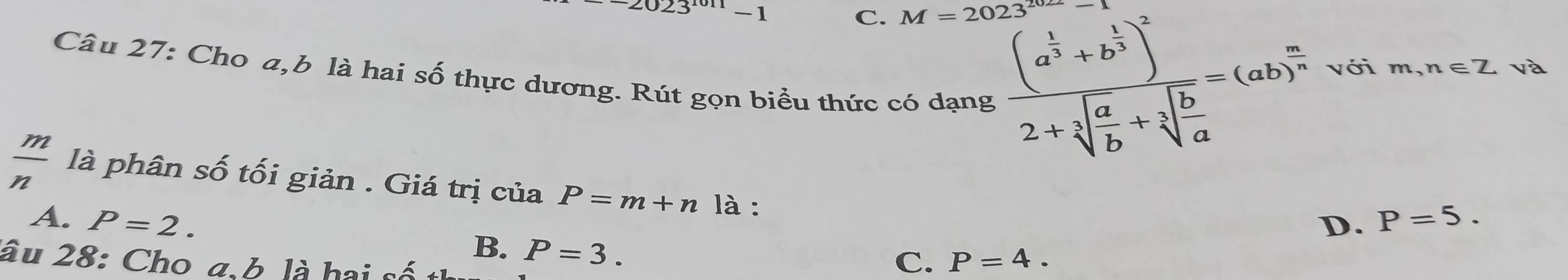 2023^(1011)-1
C. M=2023^(2022)
Câu 27: Cho a,b là hai Swidehat O : thực dương. Rút gọn biểu thức có dạng
frac (a^(frac 1)2+b^(frac 1)3)^22+sqrt[3](frac a)b+sqrt[3](frac b)a=(ab)^ a/3  với m,n∈ Z và
 m/n  là phân số tối giản . Giá trị của P=m+n là :
A. P=2. D. P=5.
B. P=3. 
âu 28: Cho a.b là hai số
C. P=4.