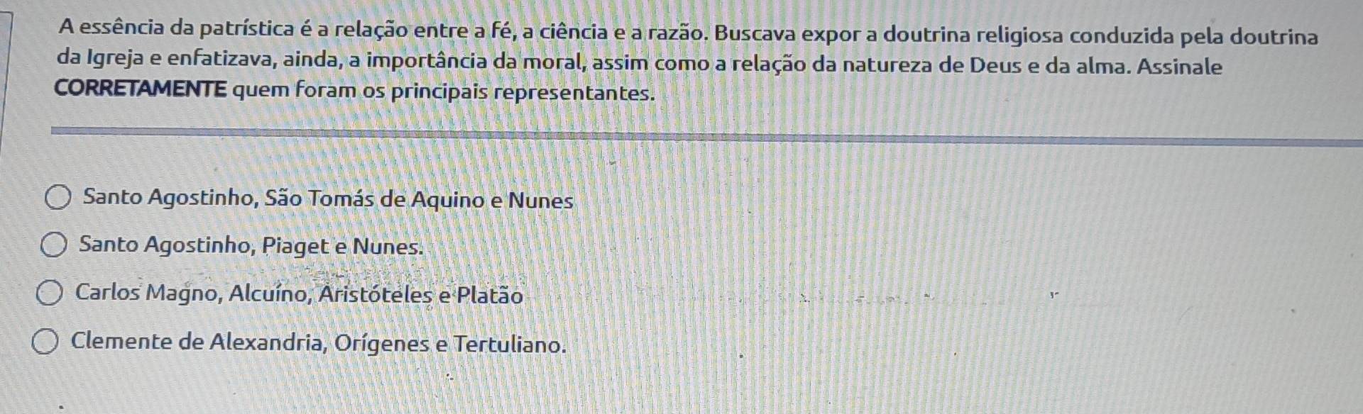 A essência da patrística é a relação entre a fé, a ciência e a razão. Buscava expor a doutrina religiosa conduzida pela doutrina
da Igreja e enfatizava, ainda, a importância da moral, assim como a relação da natureza de Deus e da alma. Assinale
CORRETAMENTE quem foram os principais representantes.
Santo Agostinho, São Tomás de Aquino e Nunes
Santo Agostinho, Piaget e Nunes.
Carlos Magno, Alcuíno, Aristóteles e Platão
Clemente de Alexandria, Orígenes e Tertuliano.