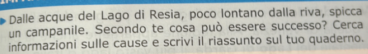 Dalle acque del Lago di Resia, poco lontano dalla riva, spicca 
un campanile. Secondo te cosa può essere successo? Cerca 
informazioni sulle cause e scrivi il riassunto sul tuo quaderno.