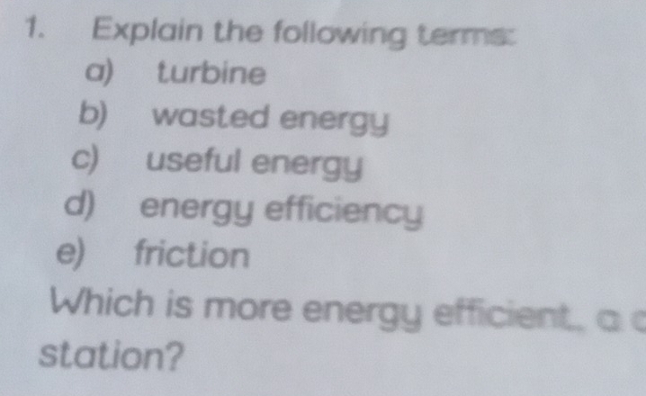 Explain the following terms: 
a) turbine 
b) wasted energy 
c) useful energy 
d) energy efficiency 
e) friction 
Which is more energy efficient, a 
station?