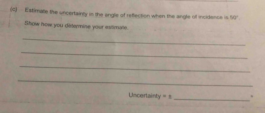 Estimate the uncertainty in the angle of reflection when the angle of incidence is 50°. 
Show how you determine your estimate. 
_ 
_ 
_ 
_ 
Uncertainty = ± _。