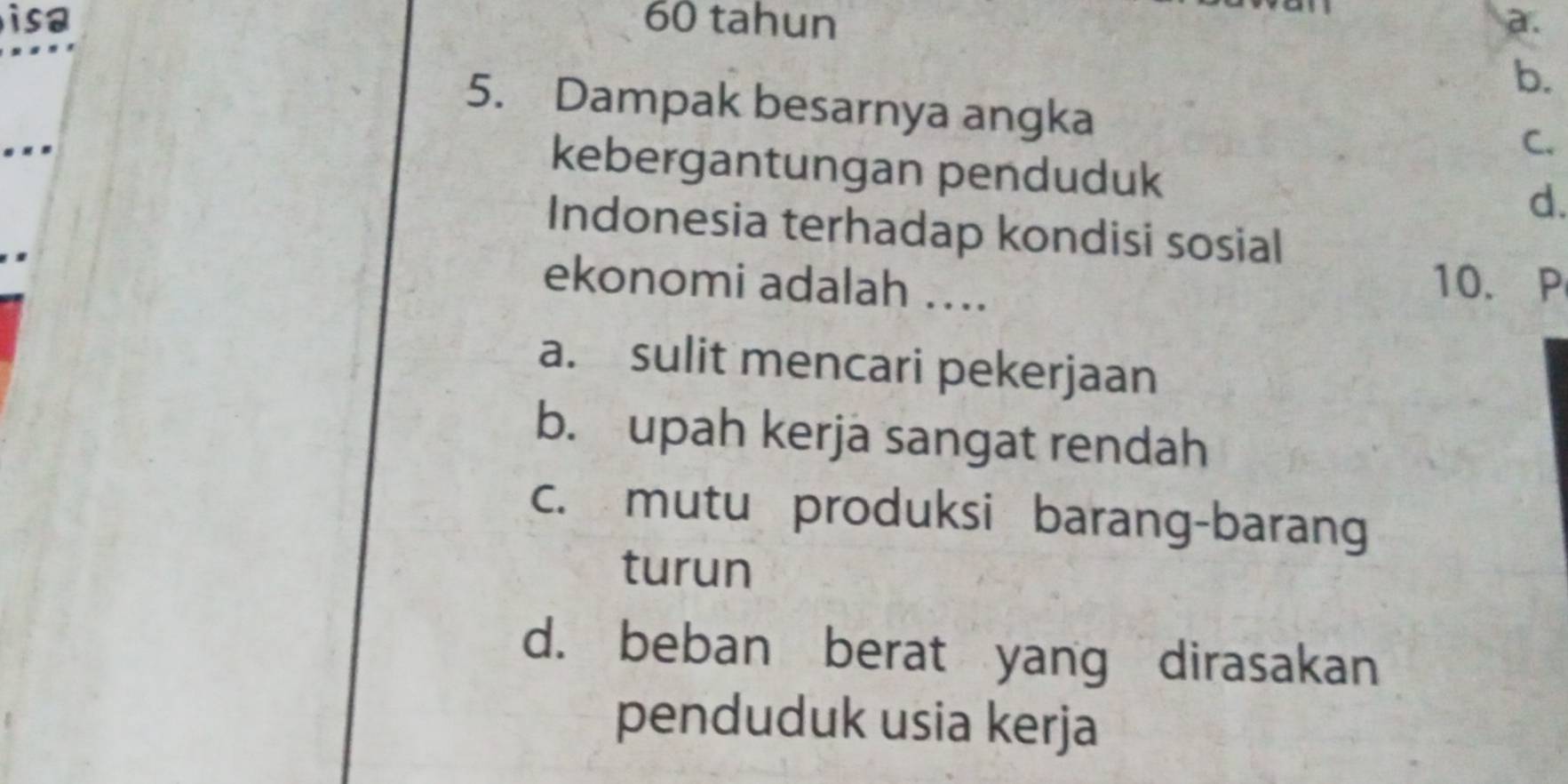 isa 60 tahun a.
b.
5. Dampak besarnya angka
. . 
C.
kebergantungan penduduk d.
Indonesia terhadap kondisi sosial
ekonomi adalah ….
10. P
a. sulit mencari pekerjaan
b. upah kerja sangat rendah
c. mutu produksi barang-barang
turun
d. beban berat yang dirasakan
penduduk usia kerja