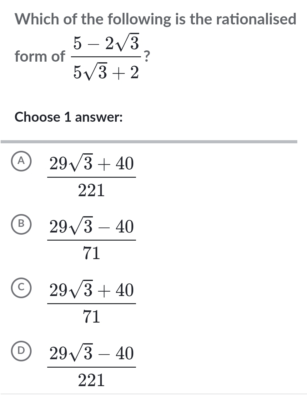 Which of the following is the rationalised
form of  (5-2sqrt(3))/5sqrt(3)+2  ?
Choose 1 answer:
A  (29sqrt(3)+40)/221 
B  (29sqrt(3)-40)/71 
C  (29sqrt(3)+40)/71 
D  (29sqrt(3)-40)/221 