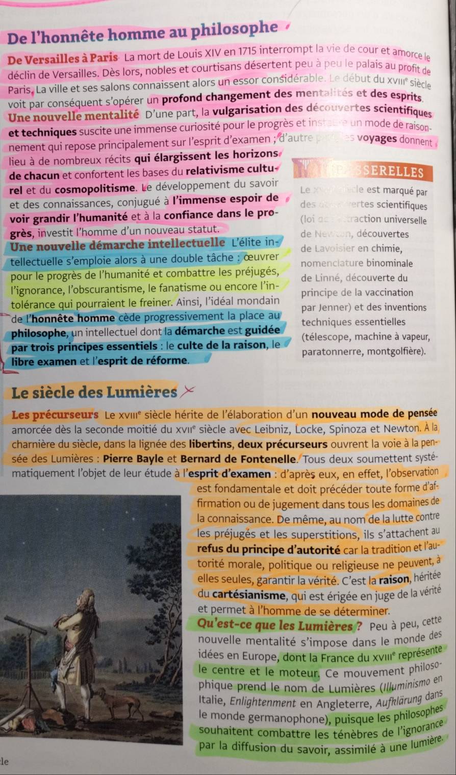 De l'honnête homme au philosophe    
De Versailles à Paris- La mort de Louis XIV en 1715 interrompt la vie de cour et amorce le
déclin de Versailles. Dès lors, nobles et courtisans désertent peu à peu le palais au profit de
Paris, La ville et ses salons connaissent alors un essor considérable. Le début du xvIII° siècle
voit par conséquent s'opérer un profond changement des mentalités et des esprits
Une nouvelle mentalité D'une part, la vulgarisation des découvertes scientifiques
et techniques suscite une immense curiosité pour le progrès et instaure un mode de raison
nement qui repose principalement sur l’esprit d’examen ; d'autre es voyages donnent  
lieu à de nombreux récits qui élargissent les horizons
de chacun et confortent les bases du relativisme cultu- SERELLES
rel et du cosmopolitisme. Le développement du savoir Le xvanaticle est marqué par
et des connaissances, conjugué à l'immense espoir de des at evertes scientifiques
voir grandir l'humanité et à la confiance dans le pro- (loi dsdestraction universelle
grès, investit l’homme d’un nouveau statut. de Newton, découvertes
Une nouvelle démarche intellectuelle L'élite in de Lavoisier en chimie,
tellectuelle s'emploie alors à une double tâche : œuvrer nomenclature binominale
pour le progrès de l'humanité et combattre les préjugés, de Linné, découverte du
l’ignorance, l’obscurantisme, le fanatisme ou encore l’in-
tolérance qui pourraient le freiner. Ainsi, l'idéal mondain principe de la vaccination
par Jenner) et des inventions
de l'honnête homme cède progressivement la place au techniques essentielles
philosophe, un intellectuel dont la démarche est guidée
par trois principes essentiels : le culte de la raison, le (télescope, machine à vapeur,
paratonnerre, montgolfière).
libre examen et l'esprit de réforme.
Le siècle des Lumières
Les précurseurs Le XVIII^e siècle hérite de l'élaboration d'un nouveau mode de pensée
amorcée dès la seconde moitié du XVII^e siècle avec Leibniz, Locke, Spinoza et Newton. À la
charnière du siècle, dans la lignée des libertins, deux précurseurs ouvrent la voie à la pen-
sée des Lumières : Pierre Bayle et Bernard de Fontenelle. Tous deux soumettent systé-
matiquement l'objet de leur étude à l'esprit d'examen : d'après eux, en effet, l'observation
st fondamentale et doit précéder toute forme d'af-
irmation ou de jugement dans tous les domaines de
a connaissance. De même, au nom de la lutte contre
es préjugés et les superstitions, ils s'attachent au
efus du principe d'autorité car la tradition et l'au-
orité morale, politique ou religieuse ne peuvent, à
elles seules, garantir la vérité. C'est la raison, héritée
du cartésianisme, qui est érigée en juge de la vérité
et permet à l'homme de se déterminer.
Qu'est-ce que les Lumières ? Peu à peu, cette
nouvelle mentalité s'ímpose dans le monde des
idées en Europe, dont la France du XvIII° représente
le centre et le moteur. Ce mouvement philoso-
phique prend le nom de Lumières (Illuminismo en
Italie, Enlightenment en Angleterre, Aufklärung dans
le monde germanophone), puisque les philosophes
souhaitent combattre les ténèbres de l'ignorance 
par la diffusion du savoir, assimilé à une lumière. 
le