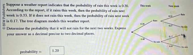 Suppose a weather report indicates that the probability of rain this week is 0.20. This week Next week
According to the report, if it rains this week, then the probability of rain next
week is 0.33. If it does not rain this week, then the probability of rain next wee 
is 0.17. The tree diagram models this weather report. 
Determine the probability that it will not rain for the next two weeks, Express 
your answer as a decimal precise to two decimal places.
probability = 1.20