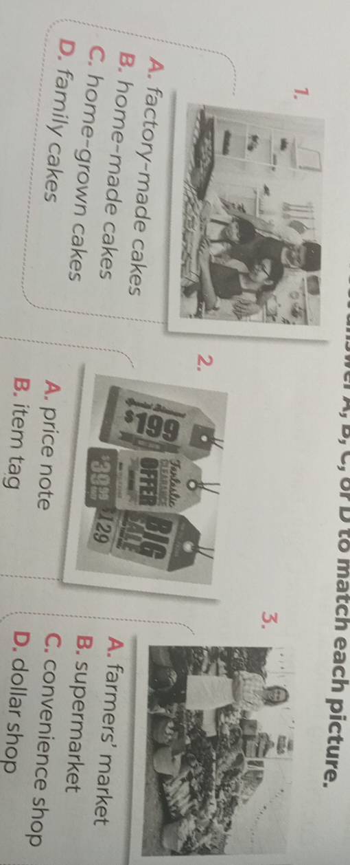 A, B, C, or D to match each picture.
1.
3
2.
Fanlaslic
A. factory-made cakes
fFE
A. farmers' market
B. home-made cakes 129 B. supermarket
C. home-grown cakes
D. family cakes
A. price note
C. convenience shop
B. item tag
D. dollar shop