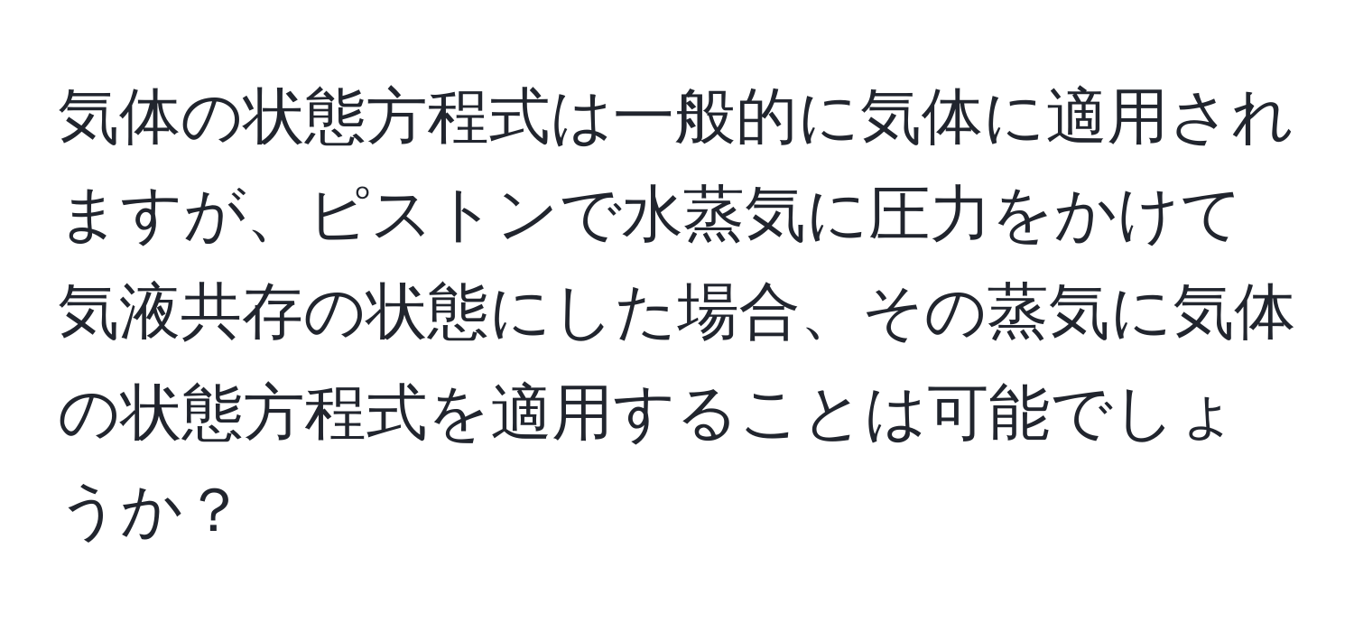 気体の状態方程式は一般的に気体に適用されますが、ピストンで水蒸気に圧力をかけて気液共存の状態にした場合、その蒸気に気体の状態方程式を適用することは可能でしょうか？