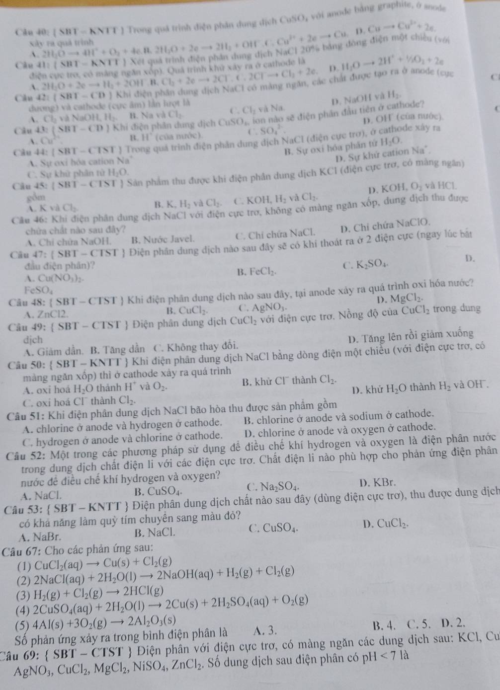 2H_2Oto 4H^++O_2+4e.H_2O+2eto 2H_2+OH^++OHF.C.Cu^(3+)+2eto |SB|=kNII Trong quả trình điện phân dung địch 6 CuSO_2 , với anode bằng graphite, ở anode
Cuto Cu^(2+)+2e.
xây ra quả trình ;  diện một chiều (với
A.
Câu 41:(881-KNTT)
điện cực trợ, có mắng ngăn xôp). Quá trình khứ xây ra ở cathode là H_2Oto 2H^++^1/_2O_
D.
A. 2H_2O+2eto H_2+2OH^-,B.Cl_2+2eto 2CT.C.2CTto Cl_2+2e. ác chất được tạo ra ở anode (cục C
Căn 42: (SBT-CD)
D. NaOH và
dương) và cathode (cực âm) lần lượt là H_2,
A. Cb NaOH,H_2 B. Na và Cl_2 C. Cl_2 và N |a
Câu 43:(SBT-CD) Khi điện phân dung dịch CuSO_4 ion nào sẽ điện phân đầu tiên ở cathode?
(
D. OH (của nước).
. Cu^2 B. 11 (của nước) C. SO_4^((2-).
Câu 44: |SBT-CTST| Trong quá trình điện phân dung địch NaCl (điện cực trợ), ở
de xây ra
B. Sự oxi hóa phần tứ H_2)O.
D. Sự khứ cation
A Sự oxi hóa cation Na' Na^+.
C. Sự khử phân tử H_2O.
Câu 45:(SBT-CTST) Sản phẩm thu được khi điện phân dung dịch KCI (điện cực trơ, có màng ngân)
D. KOH,O_2 và HC 1
gồm và Cl_2.
A. Kv a Cl_2
B. K_1 H_2 và Cl_2. C. KOH,H_2
Câu 46: K ện phân dung dịch NaCl với điện cực trơ, không có màng ngăn xốp, dung địch thu được
)
chứa chất nào sau đây?
A. Chỉ chửa NaOH. B. Nước Javel. C. Chỉ chứa NaCl. D. Chi chứa N beginvmatrix aClC
Câu 47: SBT-CTST Điện phân dung dịch nào sau đây sẽ có khi thoát ra ở 2 điện cực (ngay lúc bát
đầu điện phân)? C. K_2SO_4.
D.
A. Cu(NO_3)_2.
B. FeCl_2.
FeSO_4
Câu 48:(SBT-CTST *  Khi điện phân dung dịch nào sau đây, tại anode xảy ra quá trình oxi hóa nước?
I). MgCl_2.
A. ZnCl2.
B. CuCl_2. C. AgNO_3.
Câu 49:  SBT-CTST Điện phân dung dịch CuCl_2 với điện cực trơ. Nồng độ của CuCl_2 trong dung
djch
A. Giảm dần. B. Tăng dần C. Không thay đổi. D. Tăng lên rồi giảm xuống
Câu 50: SBT-KNTT  Khi điện phân dung dịch NaCl bằng dòng điện một chiều (với điện cực trơ, có
màng ngǎn xhat op) thì ở cathode xây ra quá trình
A. oxi hoá H_2O thảnh H^+ và O_2. B. khử Cl¯ thành Cl_2. và OH¯.
C. oxi hoá Cl thành Cl_2. D. khử H_2O thành H_2
Câu 51: Khi điện phân dung dịch NaCl bão hòa thu được sản phẩm gồm
A. chlorine ở anode và hydrogen ở cathode. B. chlorine ở anode và sodium ở cathode.
C. hydrogen ở anode và chlorine ở cathode. D. chlorine ở anode và oxygen ở cathode.
Câu 52: N 10 t trong các phương pháp sử dụng đề điều chế khí hydrogen và oxygen là điện phân nước
trong dung dịch chất điện li với các điện cực trơ. Chất điện li nào phù hợp cho phản ứng điện phân
nước đề điều chế khí hydrogen và oxygen?
A. NaCl.
B. CuSO_4.
C. Na_2SO_4. D. KBr.
Câu 53: SBT-KNTT # Điện phân dung dịch chất nào sau đây (dùng điện cực trơ), thu được dung dịch
có khả năng làm quỳ tím chuyền sang màu đỏ?
A. NaBr. B. NaCl. C. CuSO_4. D. CuCl_2.
Câu 67: Cho các phản ứng sau:
(1) CuCl_2(aq)to Cu(s)+Cl_2(g)
(2) 2NaCl(aq)+2H_2O(l)to 2NaOH(aq)+H_2(g)+Cl_2(g)
(3)
(4) 2CuSO_4(aq)+2H_2O(l)to 2Cu(s)+2H_2SO_4(aq)+O_2(g) H_2(g)+Cl_2(g)to 2HCl(g)
(5) 4Al(s)+3O_2(g)to 2Al_2O_3(s) B. 4. C. 5. D. 2.
Số phản ứng xảy ra trong bình điện phân là A. 3.
Câu 69: SBT-CTST  Điện phân với điện cực trơ, có màng ngăn các dung dịch sau: KCl, Cu
AgNO_3,CuCl_2,MgCl_2,NiSO_4,ZnCl_2. Số dung dịch sau diện phân có pH<7la</tex>