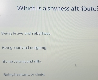 Which is a shyness attribute?
Being brave and rebellious.
Being loud and outgoing.
Being strong and silly.
Being hesitant, or timid.