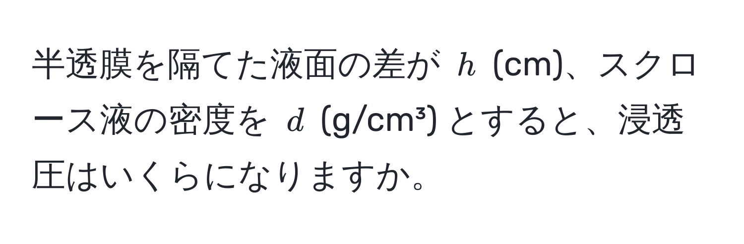 半透膜を隔てた液面の差が $h$ (cm)、スクロース液の密度を $d$ (g/cm³) とすると、浸透圧はいくらになりますか。