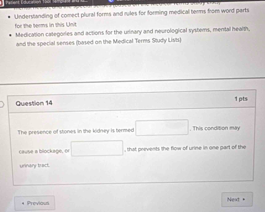 Patient Education Tool Template and i 
Understanding of correct plural forms and rules for forming medical terms from word parts 
for the terms in this Unit 
Medication categories and actions for the urinary and neurological systems, mental health, 
and the special senses (based on the Medical Terms Study Lists) 
1 pts 
Question 14 
The presence of stones in the kidney is termed □. This condition may 
cause a blockage, or □ , that prevents the flow of urine in one part of the 
urinary tract. 
Next 
Previous