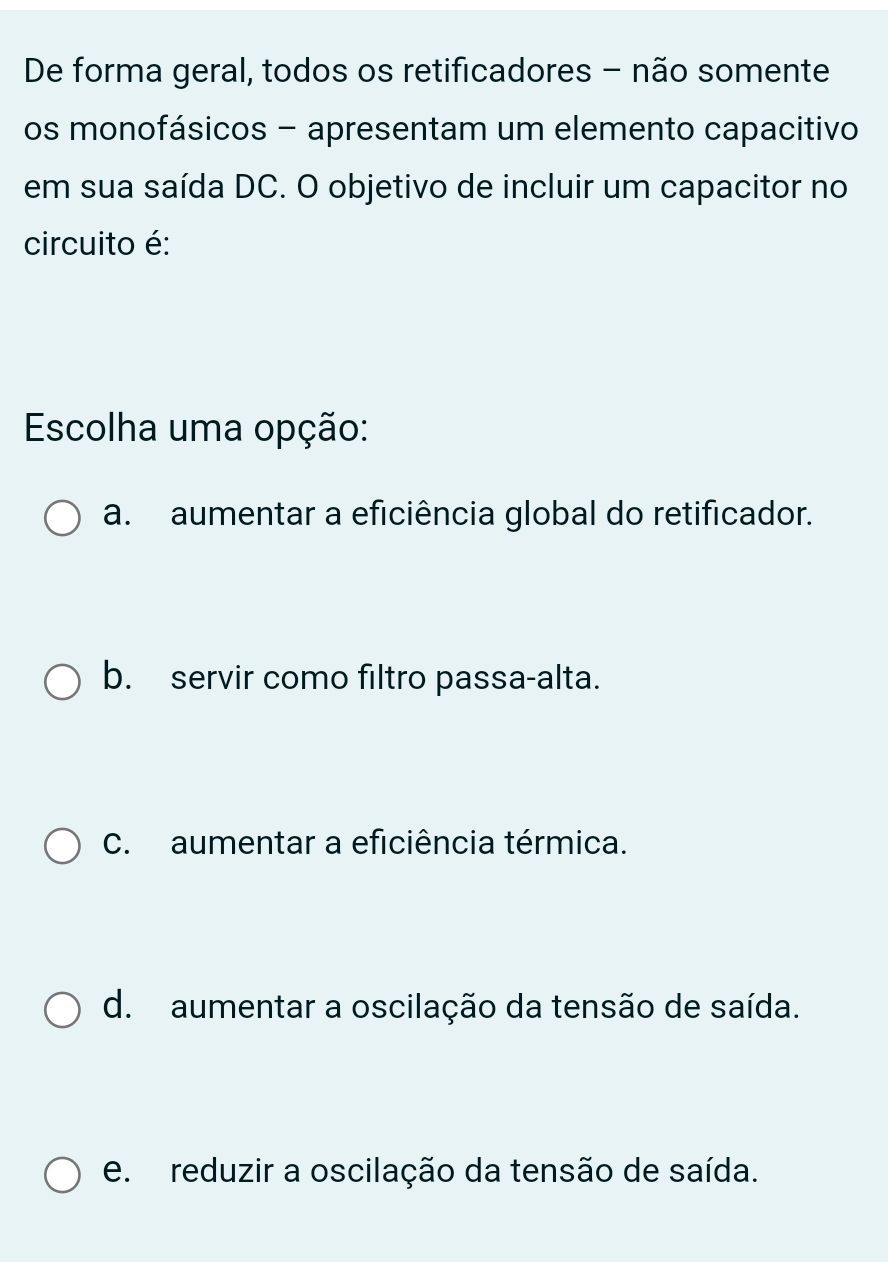 De forma geral, todos os retificadores - não somente
os monofásicos - apresentam um elemento capacitivo
em sua saída DC. O objetivo de incluir um capacitor no
circuito é:
Escolha uma opção:
a. aumentar a eficiência global do retificador.
b. servir como filtro passa-alta.
C. aumentar a eficiência térmica.
d. aumentar a oscilação da tensão de saída.
e. reduzir a oscilação da tensão de saída.