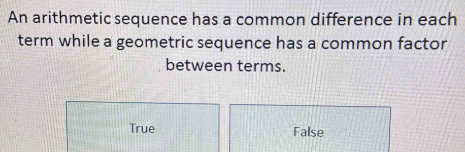 An arithmetic sequence has a common difference in each
term while a geometric sequence has a common factor
between terms.
True False