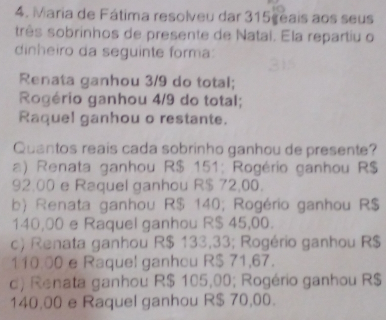 Maria de Fátima resolveu dar 315 geais aos seus
três sobrinhos de presente de Natai. Ela repartiu o
dinheiro da seguinte forma:
Renata ganhou 3/9 do total;
Rogério ganhou 4/9 do total;
Raquel ganhou o restante.
Quantos reais cada sobrinho ganhou de presente?
a) Renata ganhou R$ 151; Rogério ganhou R$
92,00 e Raquel ganhou R$ 72,00.
b) Renata ganhou R$ 140; Rogério ganhou R$
140,00 e Raquel ganhou R$ 45,00.
c) Renata ganhou R$ 133,33; Rogério ganhou R$
110.00 e Raquel ganhou R$ 71,67.
d) Renata ganhou R$ 105,00; Rogério ganhou R$
140,00 e Raquel ganhou R$ 70,00.