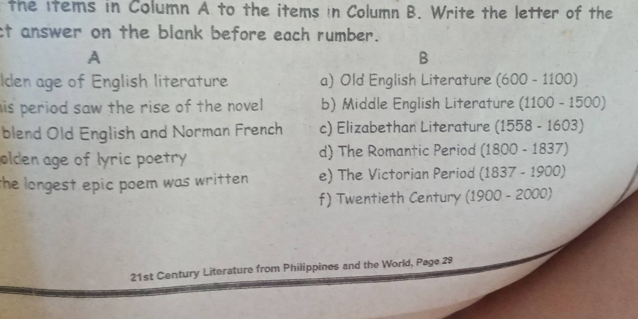 the items in Column A to the items in Column B. Write the letter of the
ct answer on the blank before each rumber.
A
B
Iden age of English literature a) Old English Literature (600-1100)
his period saw the rise of the novel . b) Middle English Literature ( (1100-1500)
blend Old English and Norman French c) Elizabethan Literature (1558-1603)
olden age of lyric poetry
d) The Romantic Period (1800-1837)
the longest epic poem was written .
e) The Victorian Period (1837-1900)
f) Twentieth Century (1900-2000)
21st Century Literature from Philippines and the World, Page 29