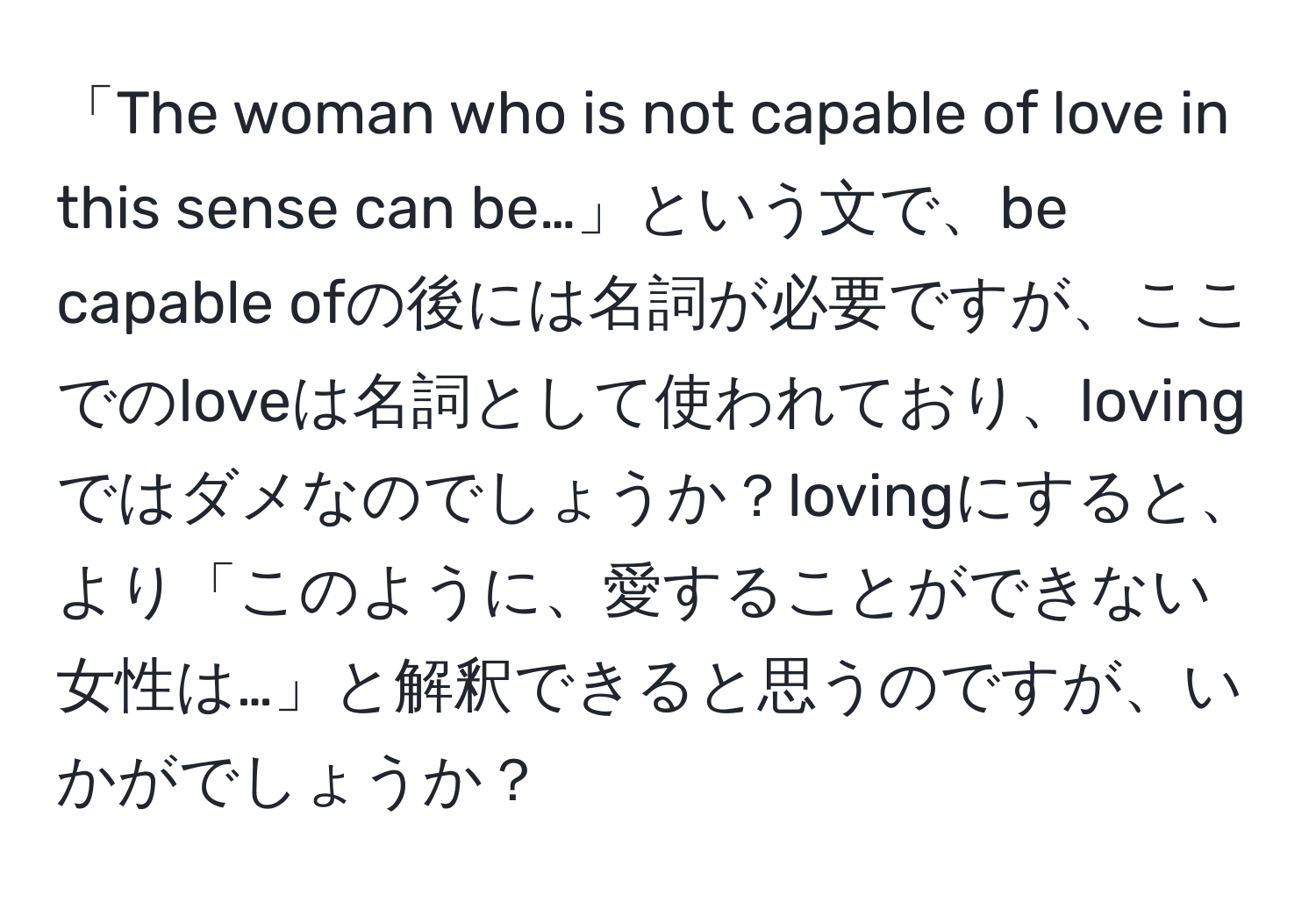 「The woman who is not capable of love in this sense can be…」という文で、be capable ofの後には名詞が必要ですが、ここでのloveは名詞として使われており、lovingではダメなのでしょうか？lovingにすると、より「このように、愛することができない女性は…」と解釈できると思うのですが、いかがでしょうか？