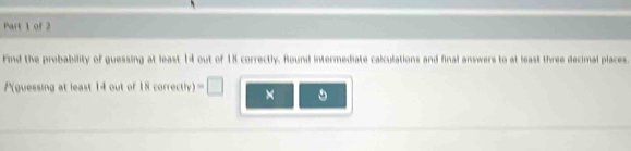 Find the probability of guessing at least 14 out of 18 correctly. Round intermediate calculations and final answers to at least three decimal places.
P (guessing at least 14 out of 18 correctly) □ × 。