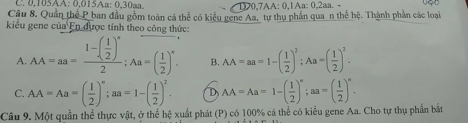 0,105AA: 0,015Aa: 0, 30aa. D>0,7AA: 0,1Aa: 0, 2aa. ¬
Câu 8. Quần thể P ban đầu gồm toàn cá thể có kiểu gene Aa, tự thụ phần qua n thế hệ. Thành phần các loại
kiểu gene của En được tính theo công thức:
A. AA=aa=frac 1-( 1/2 )^n2; Aa=( 1/2 )^n. AA=aa=1-( 1/2 )^2; Aa=( 1/2 )^2. 
B.
C. AA=Aa=( 1/2 )^n; aa=1-( 1/2 )^2. AA=Aa=1-( 1/2 )^n; aa=( 1/2 )^n. 
D
Câu 9. Một quần thể thực vật, ở thế hệ xuất phát (P) có 100% cá thể có kiểu gene Aa. Cho tự thụ phần bắt