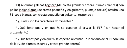 Al cruzar gallinas Leghorn (de cresta grande y entera, plumas blancas) con 
pollos Indian Game (de cresta pequeña y en guisante, plumaje oscuro) resultó una 
F1 toda blanca, con cresta pequeña en guisante, responde : 
¿Cuáles son los caracteres dominantes? 
¿Qué fenotipos y en qué % se esperan al cruzar la F1? ( sin hacer el 
cruzamiento) 
¿Qué fenotipos y en qué % se esperan al cruzar un individuo de al F1 con uno 
de la F2 de plumas oscuras y cresta grande entera?