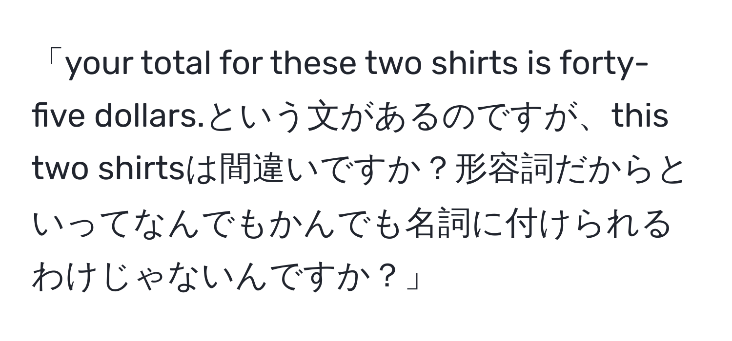 「your total for these two shirts is forty-five dollars.という文があるのですが、this two shirtsは間違いですか？形容詞だからといってなんでもかんでも名詞に付けられるわけじゃないんですか？」