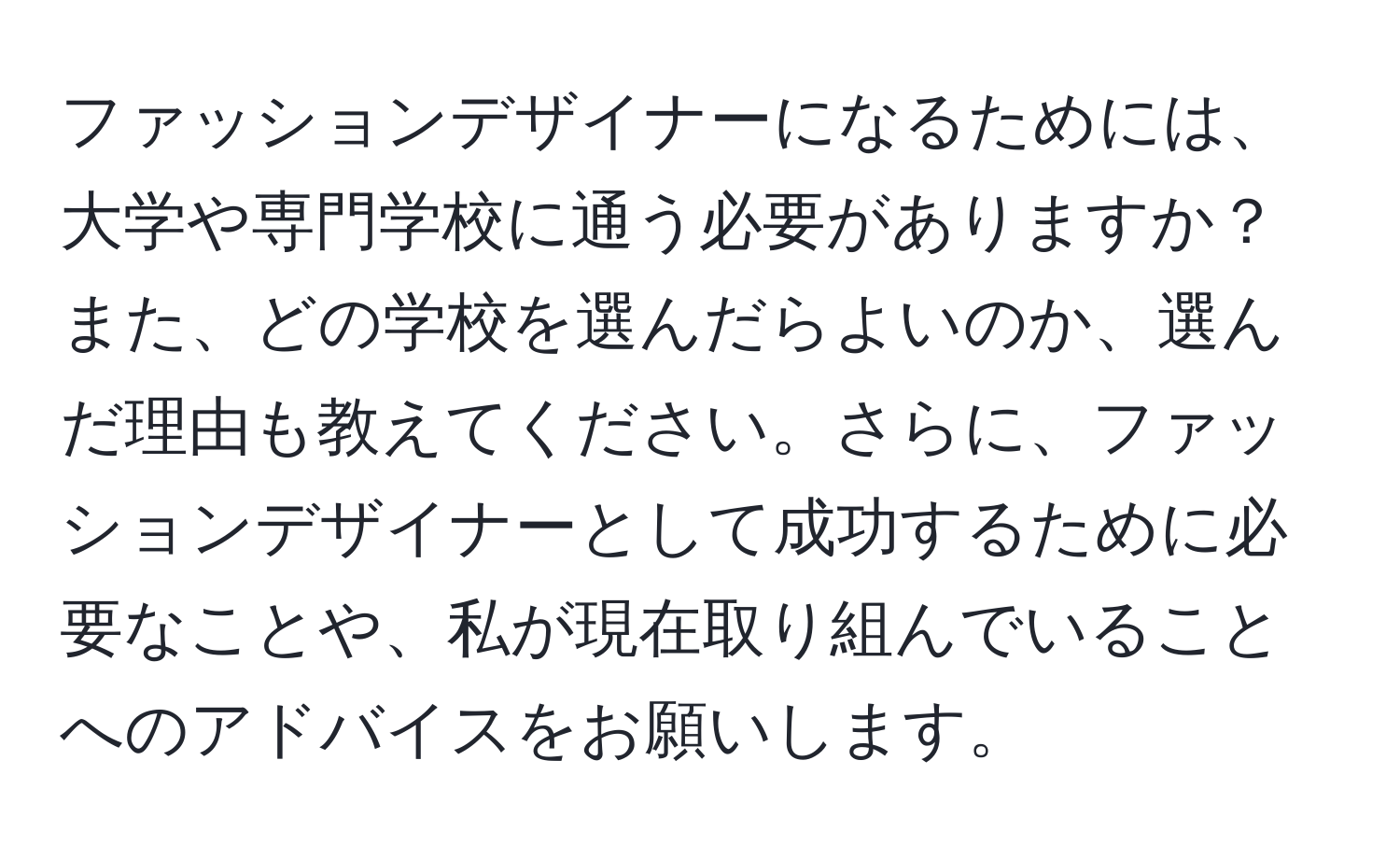 ファッションデザイナーになるためには、大学や専門学校に通う必要がありますか？また、どの学校を選んだらよいのか、選んだ理由も教えてください。さらに、ファッションデザイナーとして成功するために必要なことや、私が現在取り組んでいることへのアドバイスをお願いします。