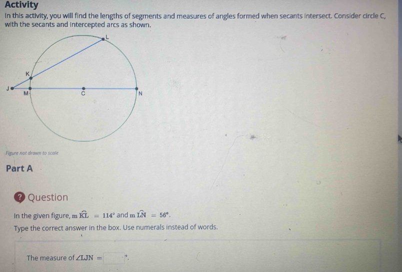 Activity 
In this activity, you will find the lengths of segments and measures of angles formed when secants intersect. Consider circle C, 
with the secants and intercepted arcs as shown. 
Figure not drawn to scale 
Part A 
? Question 
In the given figure, m widehat KL=114° and mwidehat LN=56°. 
Type the correct answer in the box. Use numerals instead of words. 
The measure of ∠ LJN=□°.