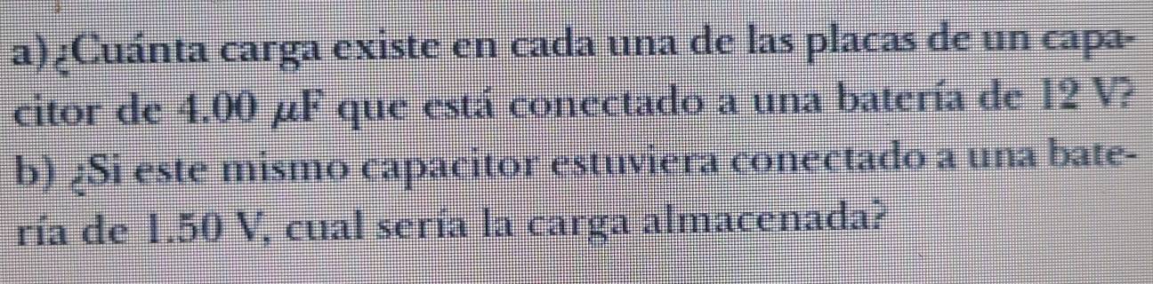 ¿Cuánta carga existe en cada una de las placas de un capa- 
citor de 4.00 µF que está conectado a una batería de 12 V? 
b) ¿Si este mismo capacitor estuviera conectado a una bate- 
ría de 1.50 V, cual sería la carga almacenada?