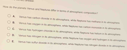 nect answer.
How do the planets Venus and Neptune differ in terms of atmospheric composition?
A. Venus has carbon dioxide in its atmosphere, while Neptune has methane in its atmosphere.
B. Venus has oxygen in its atmosphere, while Neptune has carbon monoxide in its atmosphere.
C. Venus has hydrogen chloride in its atmosphere, while Neptune has helium in its atmosphere.
D. Venus has nitrogen in its atmosphere, while Neptune has oxygen and hydrogen in its atmosphere.
E. Venus has sulfur dioxide in its atmosphere, while Neptune has nitrogen dioxide in its atmosphere.