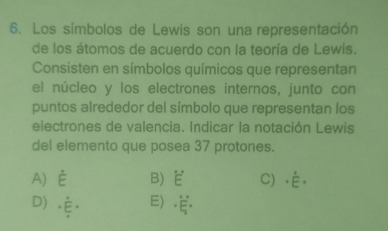 Los símbolos de Lewis son una representación
de los átomos de acuerdo con la teoría de Lewis.
Consisten en símbolos químicos que representan
el núcleo y los electrones internos, junto con
puntos alrededor del símbolo que representan los
electrones de valencia. Indicar la notación Lewis
del elemento que posea 37 protones.
A E B E C ·É.
D) E.ξ