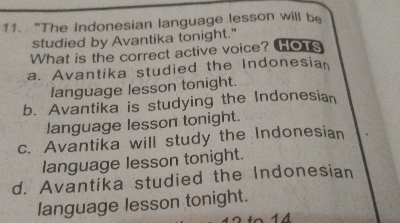 "The Indonesian language lesson will be
studied by Avantika tonight."
What is the correct active voice? HOTS
a. Avantika studied the Indonesian
language lesson tonight.
b. Avantika is studying the Indonesian
language lesson tonight.
c. Avantika will study the Indonesian
language lesson tonight.
d. Avantika studied the Indonesian
language lesson tonight.