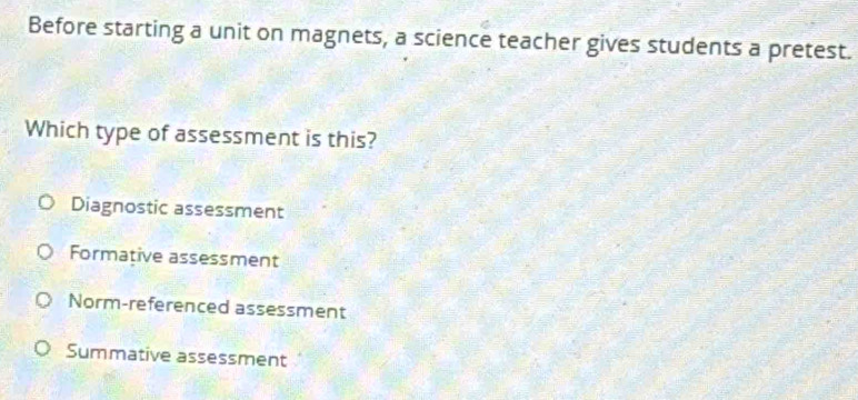 Before starting a unit on magnets, a science teacher gives students a pretest.
Which type of assessment is this?
Diagnostic assessment
Formative assessment
Norm-referenced assessment
Summative assessment