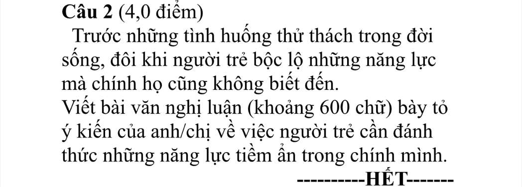 (4,0 điểm) 
Trước những tình huồng thử thách trong đời 
sống, đôi khi người trẻ bộc lộ những năng lực 
mà chính họ cũng không biết đến. 
Viết bài văn nghị luận (khoảng 600 chữ) bày tỏ 
ý kiến của anh/chị về việc người trẻ cần đánh 
thức những năng lực tiểm ân trong chính mình. 
Hết_