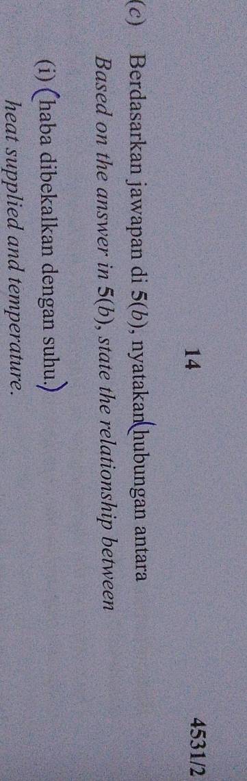 14 4531/2 
(c) Berdasarkan jawapan di 5(b) , nyatakan hubungan antara 
Based on the answer in 5(b) , state the relationship between 
(i) (haba dibekalkan dengan suhu.) 
heat supplied and temperature.