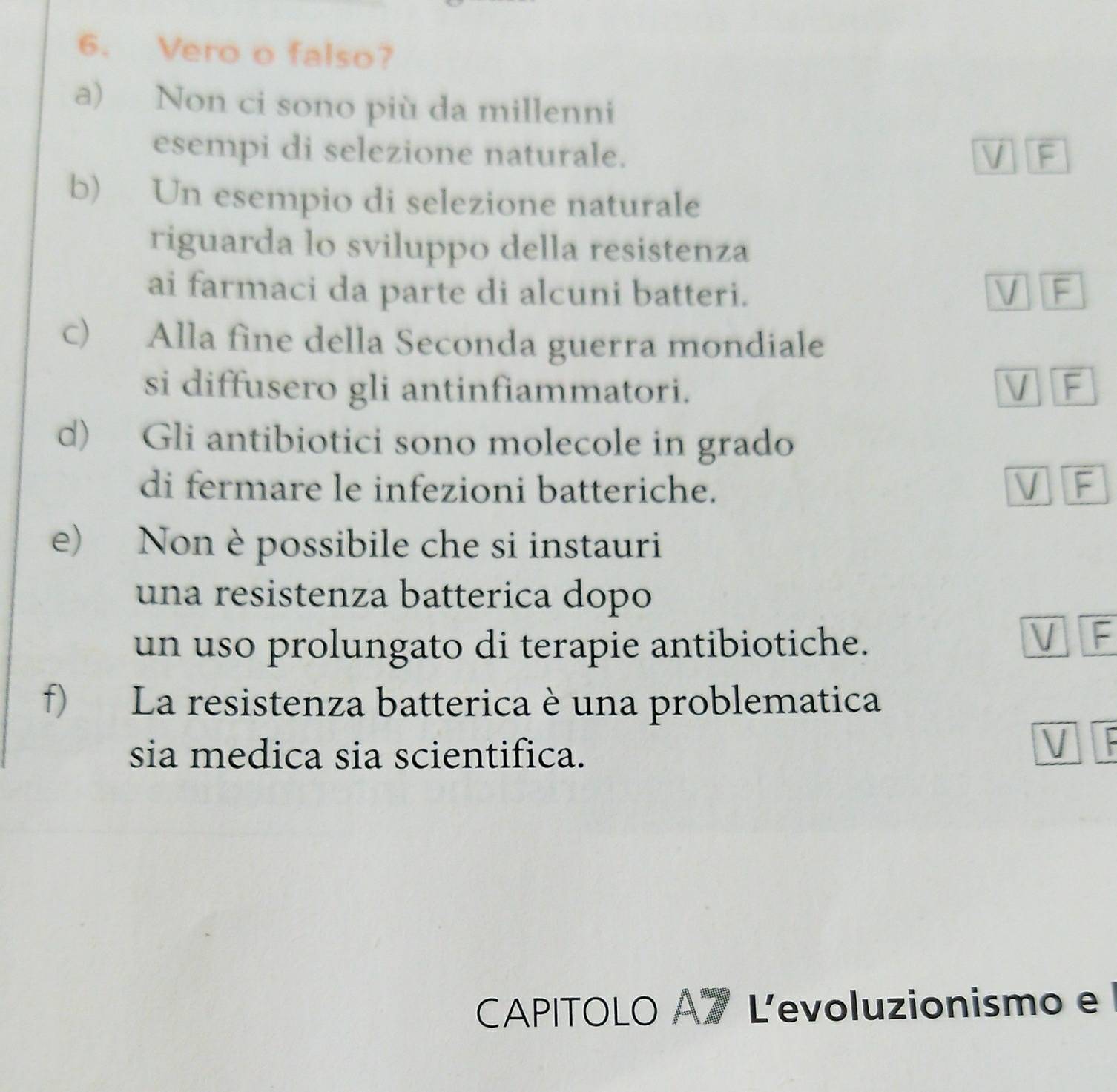 Vero o falso?
a) Non ci sono più da millenni
esempi di selezione naturale. V F
b) Un esempio di selezione naturale
riguarda lo sviluppo della resistenza
ai farmaci da parte di alcuni batteri. V F
c) Alla fine della Seconda guerra mondiale
si diffusero gli antinfiammatori. V F
d) Gli antibiotici sono molecole in grado
di fermare le infezioni batteriche. V F
e) Non è possibile che si instauri
una resistenza batterica dopo
un uso prolungato di terapie antibiotiche.
V F
f) La resistenza batterica è una problematica
sia medica sia scientifica.
V