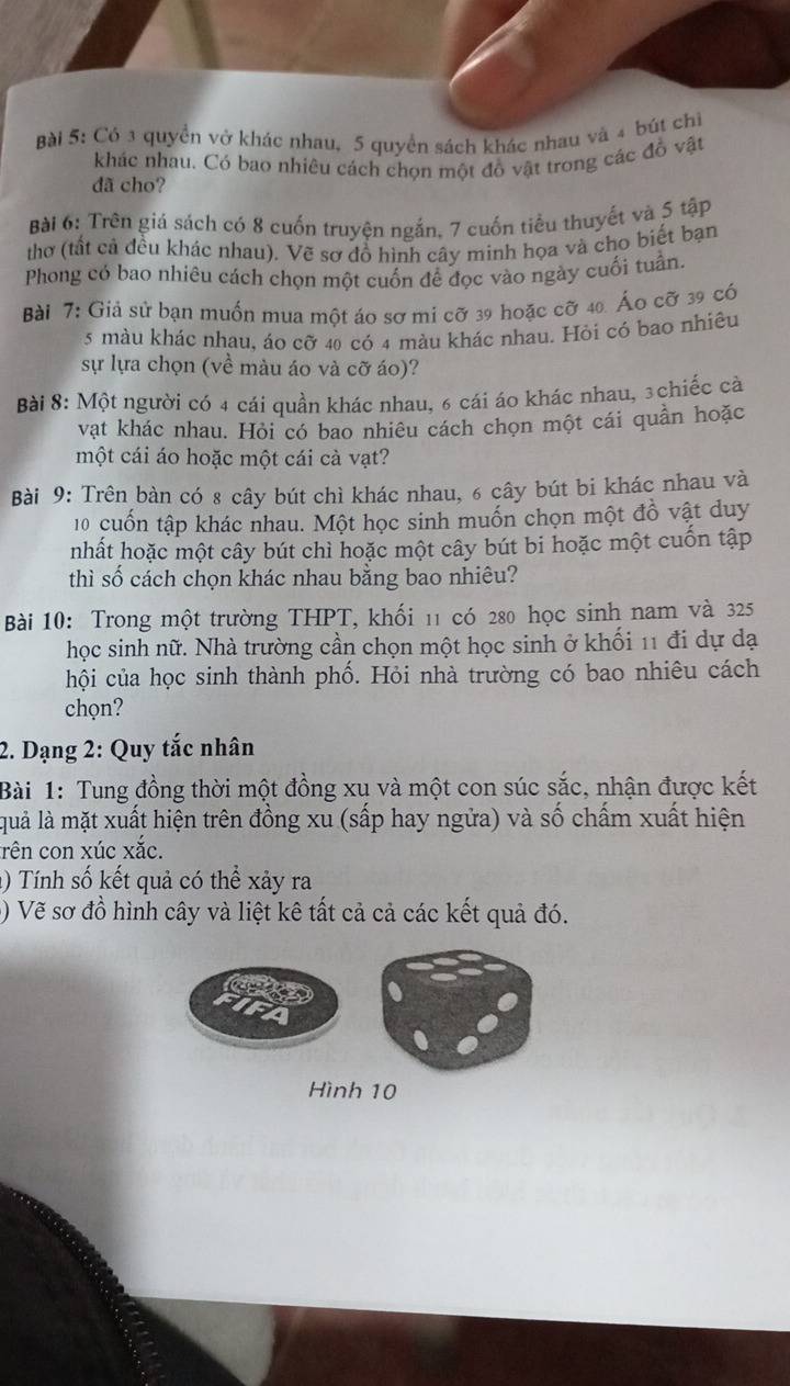 Có 3 quyền vở khác nhau, 5 quyển sách khác nhau và 4 bút chỉ
khác nhau. Có bao nhiêu cách chọn một đồ vật trong các đồ vật
dã cho?
Bài 6: Trên giá sách có 8 cuốn truyện ngắn, 7 cuốn tiểu thuyết và 5 tập
thơ (tất cả đều khác nhau). Vẽ sơ đồ hình cây minh họa và cho biết bạn
Phong có bao nhiêu cách chọn một cuốn để đọc vào ngày cuối tuần.
Bài 7: Giả sử bạn muốn mua một áo sơ mi cỡ 39 hoặc cỡ 40. Áo cỡ 39 có
5 màu khác nhau, áo cỡ 40 có 4 màu khác nhau. Hỏi có bao nhiêu
sự lựa chọn (về màu áo và cỡ áo)?
Bài 8: Một người có 4 cái quần khác nhau, 6 cái áo khác nhau, 3chiếc cà
vật khác nhau. Hỏi có bao nhiêu cách chọn một cái quần hoặc
một cái áo hoặc một cái cà vạt?
Bài 9: Trên bàn có 8 cây bút chì khác nhau, 6 cây bút bi khác nhau và
10 cuốn tập khác nhau. Một học sinh muốn chọn một đồ vật duy
nhất hoặc một cây bút chì hoặc một cây bút bi hoặc một cuốn tập
thì số cách chọn khác nhau bằng bao nhiêu?
Bài 10: Trong một trường THPT, khối 11 có 280 học sinh nam và 325
học sinh nữ. Nhà trường cần chọn một học sinh ở khối 11 đi dự dạ
hội của học sinh thành phố. Hỏi nhà trường có bao nhiêu cách
chọn?
2. Dạng 2: Quy tắc nhân
Bài 1: Tung đồng thời một đồng xu và một con súc sắc, nhận được kết
quả là mặt xuất hiện trên đồng xu (sấp hay ngửa) và số chấm xuất hiện
rên con xúc xắc.
() Tính số kết quả có thể xảy ra
() Vẽ sơ đồ hình cây và liệt kê tất cả cả các kết quả đó.
Hình 10