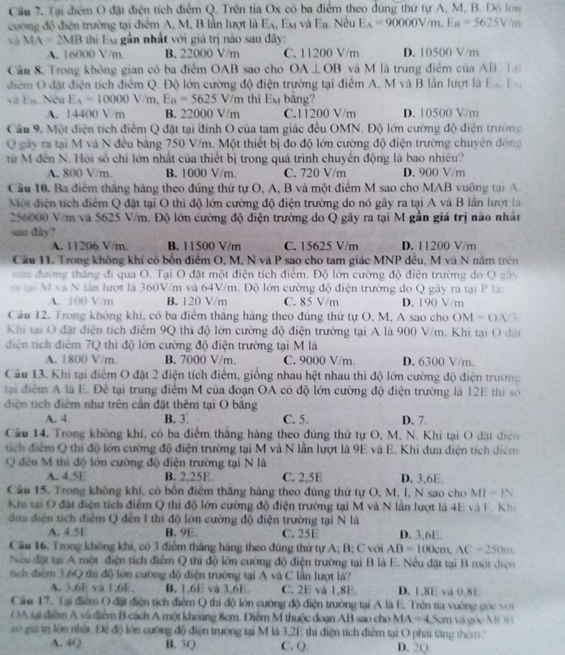 Cần 7. Tại điểm O đặt điện tích điểm Q. Trên tỉa Ox có ba điểm theo đúng thứ tự A. M. B. Độ lêm
cường độ điện trường tại điểm A, M, B lần lượt là E_A. Em và t= n. Nếu E_A=90000V/m.E_B=5625Vm
và MA=2MB thi E gần nhất với giả trị nào sau đây:
A. 16000 V/m. B. 22000 V/m C. 11200 V/m D. 10500 V/m
Câu 8. Trong không gian cỏ ba điểm OAB sao cho OA⊥ OB và M là trung điểm của AB. Ta
điểm O đặt điện tích điểm Q. Độ lớn cường độ điện trường tại điểm A, M và B lần lượt là Ec Ea
và Eg. Nếu E_A=10000V/m, E_B=5625V/m thì Em bảng?
A. 14400 V/m B. 22000 V/m C.11200 V/m D. 10500 V/m
Cầu 9. Một điện tích điểm Q đặt tại đình O của tam giác đều OMN. Độ lớn cường độ diện trường
Q gây ra tại M và N đều bằng 750 V/m. Một thiết bị đo độ lớn cường độ điện trường chuyên động
từ M đến N. Hồi số chỉ lớn nhất của thiết bị trong quá trình chuyển động là bao nhiêu?
A. 800 V/m. B. 1000 V/m. C. 720 V/m D. 900 V/m
Cầu 10. Ba điểm thắng hàng theo đứng thứ tự O, A, B và một điểm M sao cho MAB vuông tại A
Một điện tích điểm Q đặt tại O thì độ lớn cường độ điện trường do nó gây ra tại A và B lần lượt là
256000 V/m và 5625 V/m. Độ lớn cường độ điện trường do Q gây ra tại M gần giá trị nào nhất
sa dây?
A. 11206 V m. B. 11500 V/m C. 15625 V/m D. 11200 V/m
Cầu 11. Trong không khí có bốn điểm O, M, N và P sao cho tam giác MNP đều, M và N năm trên
nưa đường thăng đi qua O. Tại O đặt một điện tích điểm. Độ lớn cường độ điện trường do Q gây
ra tại M và N lần lượt là 360V/m và 64V/m. Độ lớn cường độ điện trường do Q gây ra tại P làc
A. 100 V/m B. 120 V/m C. 85 V/m D. 190 V/m
Cầu 12. Trong không khí, có ba điểm thắng hàng theo đúng thứ tự O, M, A sao cho OM=OA/3
Khi tại O đặt điện tích điểm 9Q thì độ lớn cường độ điện trường tại A là 900 V/m. Khi tại O đặt
diện tích điểm 7Q thi độ lớn cường độ điện trường tại M là
A. 1800 V/m. B. 7000 V/m. C. 9000 V/m. D. 6300 V/m.
Câu 13. Khi tại điểm O đặt 2 điện tích điểm, giống nhau hệt nhau thì độ lớn cường độ điện trường
tại điểm A là E. Để tại trung điểm M của đoạn OA có độ lớn cường độ điện trường là 12E thi số
diện tích điểm như trên cần đặt thêm tại O bằng
A. 4 B. 3. C. 5. D. 7
Cầu 14. Trong không khí, có ba điểm thắng hàng theo đúng thứ tự O, M. N. Khi tại O đặt điện
tích điểm Q thi độ lớn cường độ điện trường tại M và N lần lượt là 9E và E. Khi dưa diện tích diểm
Q đến M thi độ lớn cường độ điện trường tại N là
A. 4.5E B. 2,25E. C. 2,5E D, 3,6E.
Câu 15. Trong không khí, có bốn điểm thăng hàng theo đùng thứ tự O, M, I, N sao cho MI=IN
Kia tại O đặt điện tích điểm Q thi độ lớn cường độ điện trường tại M và N lần lượt là 4E và F. Khi
dưa điện tích điểm Q đến 1 thi độ lớn cường độ điện trường tại N là
A. 4.5E B. 9E. C. 25E D. 3,6E
Cầu 16. Trong không khí, có 3 điểm tháng hàng theo đúng thứ tự A; B; C với AB=100cm,AC=250m.
Nu đặt tại A một điện tích điểm Q thị độ lớn cường độ điện trường tại B là E. Nêu đặt tại B một điện
tích điểm 3,60 thị độ lớn cường độ điện trường tại A và C lần lượt là?
A. 3.6E va 1.6E. B. 1,6E và 3,6E. C. 2E và 1,8E. D. 1,8E và 0,8E
Câu 17. Tại điểm O đặt điện tích điểm Q thi độ lớn cường độ điện trường tại A là E. Trên tia vuỡng gọc voi
A sại điểm A và điểm B cách A một khoảng 8cm. Điểm M thuộc đoạn AB sao cho MA=4.5cm và gốc MOB
có giả trị lớn nhất. Đê độ lớn cường độ điện trường tại M là 3,2E thì điện tích điểm tại O phai tăng thêm ?
A. 4Q B. 3Q C. Q. D. 2Q