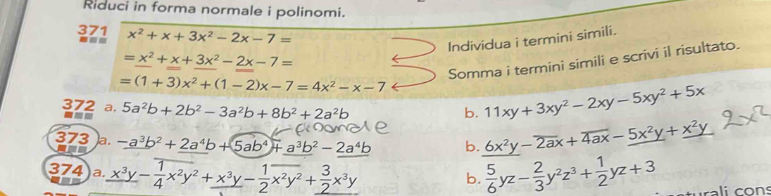 Riduci in forma normale i polinomi.
371 x^2+x+3x^2-2x-7=
--
Individua i termini simili.
=x^2+x+3x^2-2x-7=
Somma i termini simili e scrivi il risultato.
=(1+3)x^2+(1-2)x-7=4x^2-x-7
372 a. 5a^2b+2b^2-3a^2b+8b^2+2a^2b
b. 11xy+3xy^2-2xy-5xy^2+5x
373 a. -a^3b^2+2a^4b+5ab^4+a^3b^2-2a^4b 6x²y − 2ax + 4ax − 5x²y + x²y
-
b.
374 )a. x^3y-frac 1 1/4 x^2y^2+_ x^3y- 1/2 overline x^2y^2+_  3/2 x^3y  5/6 yz- 2/3 y^2z^3+ 1/2 yz+3
b.
rali cons