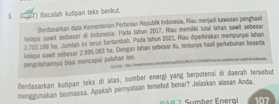 (COH ) Bacalah kutipan teks berikut. 
Berdasarkan data Kementerian Pertanian Republik Indonesia, Riau menjadi kawasan penghasil 
kelapa sawit terbesar di Indonesia. Pada tahun 2017, Riau memiliki total lahan sawit sebesar
2.703.199 ha. Jumlah ini terus bertambah. Pada tahun 2021, Riau diperkirakan mempunyai lahan 
kelapa sawit sebesar 2.895.083 ha. Dengan lahan sebesar itu, tentunya hasil perkebunan beserta 
pengolahannya bisa mencapai puluhan ton. 
Sumber: https://www.kompas.com/skola/read/2021/08/30/142549669/daerah-perkebunan-sawit-di-indonesia 
Berdasarkan kutipan teks di atas, sumber energi yang berpotensi di daerah tersebut 
menggunakan biomassa. Apakah pernyataan tersebut benar? Jelaskan alasan Anda. 
Sumber Energi 107