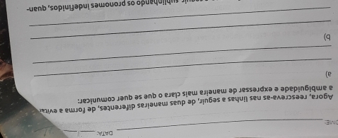 DATA:_ 
_ 
DME 
_ 
_ 
Agora, reescreva-as nas linhas a seguir, de duas maneiras diferentes, de forma a evita 
a ambiguidade e expressar de maneira mais clara o que se quer comunicar: 
_ 
a) 
_ 
_ 
b) 
_ 
r su hlinhando os pronomes indefinidos, quan-