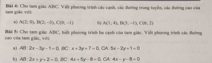 Cho tam giác ABC. Viết phương trình các cạnh, các đường trung tuyến, các đường cao của 
tam giác với: 
a) A(2;0), B(2;-3), C(0;-1) b) A(1;4), B(3;-1), C(6;2)
Bài 5: Cho tam giác ABC, biết phương trình ba cạnh của tam giác. Viết phương trình các đường 
cao của tam giác, với: 
a) AB:2x-3y-1=0, BC:x+3y+7=0, ,CA : 5x-2y+1=0
b) AB:2x+y+2=0, BC:4x+5y-8=0 ,CA : 4x-y-8=0