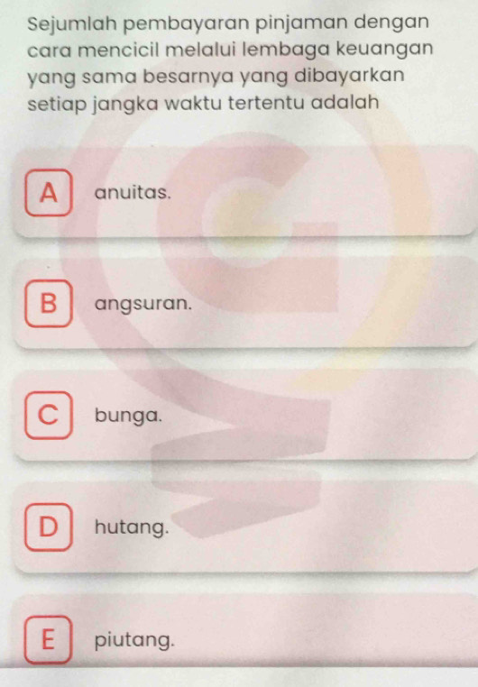 Sejumlah pembayaran pinjaman dengan
cara mencicil melalui lembaga keuangan
yang sama besarnya yang dibayarkan
setiap jangka waktu tertentu adalah
A anuitas.
B angsuran.
C bunga.
D hutang.
E piutang.