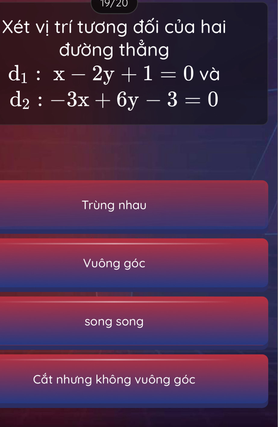 19/20
Xét vị trí tương đối của hai
đường thẳng
d_1:x-2y+1=0 và
d_2:-3x+6y-3=0
Trùng nhau
Vông góc
song song
Cắt nhưng không vuông góc