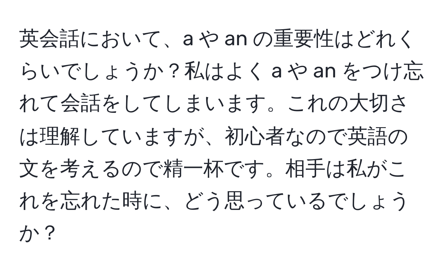 英会話において、a や an の重要性はどれくらいでしょうか？私はよく a や an をつけ忘れて会話をしてしまいます。これの大切さは理解していますが、初心者なので英語の文を考えるので精一杯です。相手は私がこれを忘れた時に、どう思っているでしょうか？