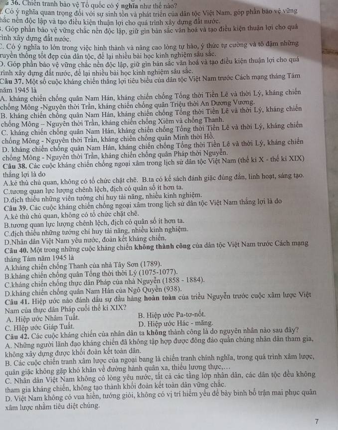 a 36. Chiên tranh bảo vệ Tổ quốc có ý nghĩa như thế nào?
Có ý nghĩa quan trọng đối với sự sinh tôn và phát triên của dân tộc Việt Nam, góp phần bảo vệ vững
hắc nền độc lập và tạo điều kiện thuận lợi cho quả trình xây dựng đất nước.. Góp phần bảo vệ vững chắc nên độc lập, giữ gin bản sắc văn hoá và tạo điều kiện thuận lợi cho quả
ình xây dựng đất nước.
C. Có ý nghĩa to lớn trong việc hình thành và nâng cao lòng tự hảo, ý thức tự cường và tô đậm những
truyền thống tốt đẹp của dân tộc, để lại nhiều bài học kinh nghiệm sâu sắc.
O. Góp phần bảo vệ vững chắc nền độc lập, giữ gìn bản sắc văn hoá và tạo điều kiện thuận lợi cho quá
Trình xây dựng đất nước, để lại nhiều bài học kinh nghiệm sâu sắc.
Câu 37. Một số cuộc kháng chiến thắng lợi tiêu biểu của dân tộc Việt Nam trước Cách mạng tháng Tám
năm 1945 là
A. kháng chiến chống quân Nam Hán, kháng chiến chống Tống thời Tiền Lê và thời Lý, kháng chiến
chống Mông -Nguyên thời Trần, kháng chiến chống quân Triệu thời An Dương Vương.
B. kháng chiến chống quân Nam Hán, kháng chiến chống Tổng thời Tiền Lê và thời Lý, kháng chiến
chống Mông - Nguyên thời Trần, kháng chiến chống Xiêm và chống Thanh.
C. kháng chiến chống quân Nam Hán, kháng chiến chống Tổng thời Tiền Lê và thời Lý, kháng chiến
chồng Mông - Nguyên thời Trần, kháng chiến chống quân Minh thời Hồ.
D. kháng chiến chống quân Nam Hán, kháng chiến chống Tống thời Tiền Lê và thời Lý, kháng chiến
chống Mông - Nguyên thời Trần, kháng chiến chống quân Pháp thời Nguyễn.
Câu 38. Các cuộc kháng chiến chống ngoại xâm trong lịch sử dân tộc Việt Nam (thế ki X - thế ki XIX)
thắng lợi là do
A.kẻ thù chủ quan, không có tổ chức chặt chẽ. B.ta có kế sách đánh giặc đúng đẫn, linh hoạt, sáng tạo.
C.tương quan lực lượng chênh lệch, địch có quân số ít hơn ta.
D.địch thiếu những viên tướng chi huy tải năng, nhiều kinh nghiệm.
Câu 39. Các cuộc kháng chiến chống ngoại xâm trong lịch sử dân tộc Việt Nam thắng lợi là do
A.kẻ thủ chủ quan, không có tổ chức chặt chē.
B.tương quan lực lượng chênh lệch, địch có quân số ít hơn ta.
C.địch thiếu những tướng chỉ huy tài năng, nhiều kinh nghiệm.
D.Nhân dân Việt Nam yêu nước, đoàn kết kháng chiến.
Câu 40. Một trong những cuộc kháng chiến không thành công của dân tộc Việt Nam trước Cách mạng
tháng Tám năm 1945 là
A.kháng chiến chống Thanh của nhà Tây Sơn (1789).
B.kháng chiến chống quân Tổng thời thời Lý (1075-1077).
C.kháng chiến chống thực dân Pháp của nhà Nguyễn (1858 - 1884).
D.kháng chiến chống quân Nam Hán của Ngô Quyền (938).
Câu 41. Hiệp ước nào đánh dấu sự đầu hàng hoàn toàn của triều Nguyễn trước cuộc xâm lược Việt
Nam của thực dân Pháp cuối thế ki XIX?
A. Hiệp ước Nhâm Tuất. B. Hiệp ước Pa-tơ-nốt.
C. HIệp ước Giáp Tuất.  D. Hiệp ước Hác - măng.
Câu 42. Các cuộc kháng chiến của nhân dân ta không thành công là do nguyên nhân nào sau đây?
A. Những người lãnh đạo kháng chiến đã không tập hợp được đông đảo quần chúng nhân dân tham gia,
không xây dựng được khối đoàn kết toàn dân.
B. Các cuộc chiến tranh xâm lược của ngoại bang là chiến tranh chính nghĩa, trong quá trình xâm lược,
quân giặc không gặp khó khăn về đường hành quân xa, thiểu lương thực,..
C. Nhân dân Việt Nam không có lòng yêu nước, tắt cả các tằng lớp nhân dân, các dân tộc đều không
tham gia kháng chiến, không tạo thành khổi đoàn kết toàn dân vững chắc.
D. Việt Nam không có vua hiển, tướng giỏi, không có vị trí hiểm yểu đề bảy binh bố trận mai phục quân
xâm lược nhằm tiêu diệt chúng.
7